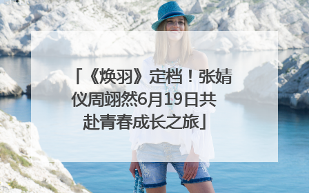 《焕羽》定档！张婧仪周翊然6月19日共赴青春成长之旅