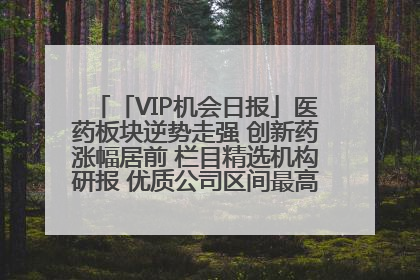 「VIP机会日报」医药板块逆势走强 创新药涨幅居前 栏目精选机构研报 优质公司区间最高涨34.9%