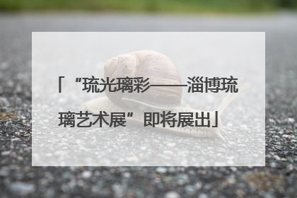 “琉光璃彩——淄博琉璃艺术展”即将展出