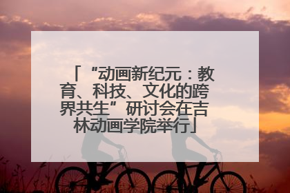 “动画新纪元：教育、科技、文化的跨界共生”研讨会在吉林动画学院举行