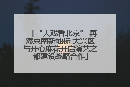 “大戏看北京” 再添京南新地标 大兴区与开心麻花开启演艺之都建设战略合作