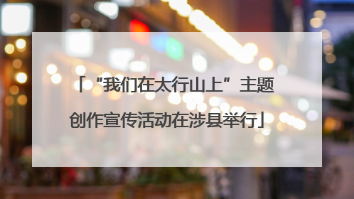 “我们在太行山上”主题创作宣传活动在涉县举行