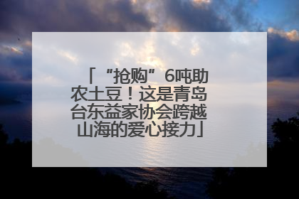 “抢购”6吨助农土豆！这是青岛台东益家协会跨越山海的爱心接力