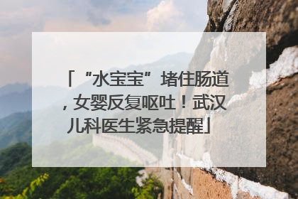 “水宝宝”堵住肠道，女婴反复呕吐！武汉儿科医生紧急提醒