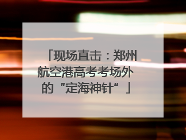 现场直击：郑州航空港高考考场外的“定海神针”