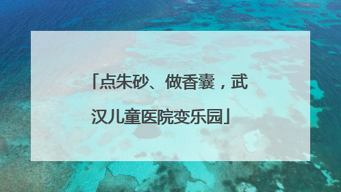 点朱砂、做香囊，武汉儿童医院变乐园