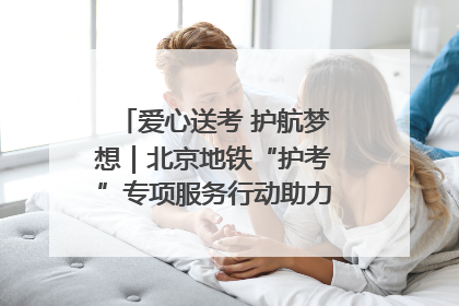 爱心送考 护航梦想｜北京地铁“护考”专项服务行动助力考生无忧赴考