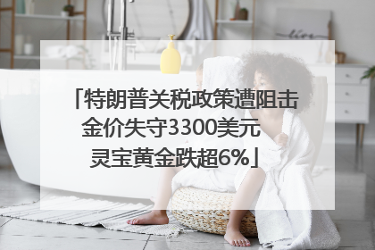特朗普关税政策遭阻击金价失守3300美元 灵宝黄金跌超6%