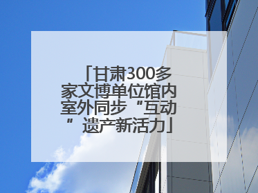 甘肃300多家文博单位馆内室外同步“互动”遗产新活力