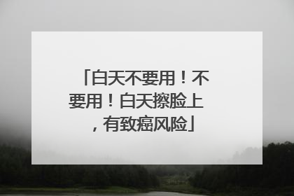 白天不要用！不要用！白天擦脸上，有致癌风险