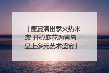 盛夏演出季火热来袭 开心麻花为青岛呈上多元艺术盛宴