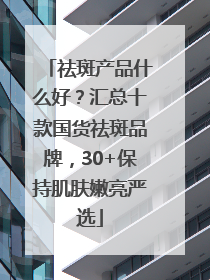 祛斑产品什么好？汇总十款国货祛斑品牌，30+保持肌肤嫩亮严选