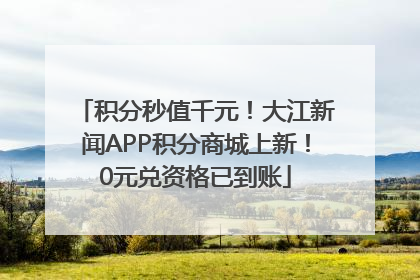 积分秒值千元！大江新闻APP积分商城上新！0元兑资格已到账