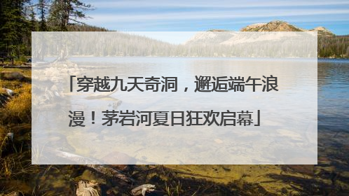 穿越九天奇洞，邂逅端午浪漫！茅岩河夏日狂欢启幕