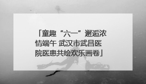 童趣“六一”邂逅浓情端午 武汉市武昌医院医患共绘欢乐画卷