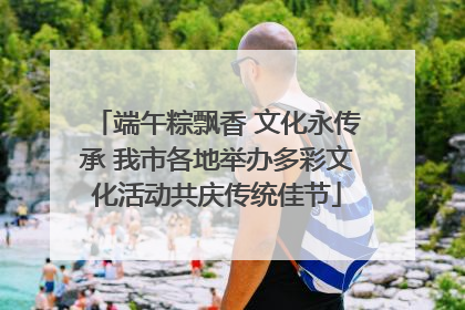 端午粽飘香 文化永传承 我市各地举办多彩文化活动共庆传统佳节