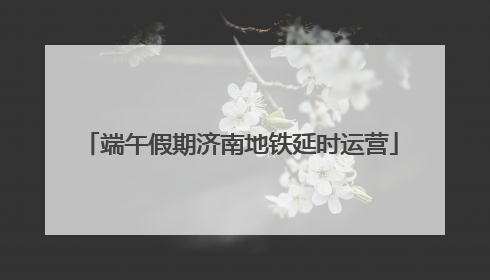 端午假期济南地铁延时运营