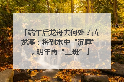 端午后龙舟去何处？黄龙溪：将到水中“沉睡”，明年再“上班”