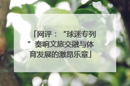网评：“球迷专列”奏响文旅交融与体育发展的激昂乐章