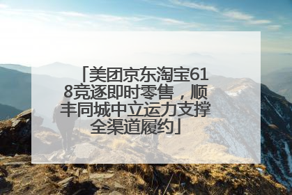 美团京东淘宝618竞逐即时零售，顺丰同城中立运力支撑全渠道履约