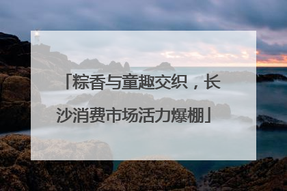 粽香与童趣交织，长沙消费市场活力爆棚