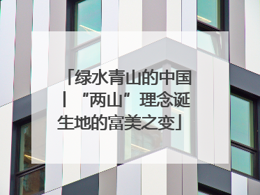 绿水青山的中国丨“两山”理念诞生地的富美之变