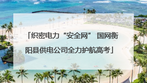 织密电力“安全网” 国网衡阳县供电公司全力护航高考