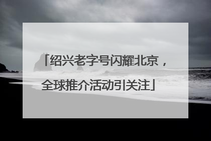 绍兴老字号闪耀北京，全球推介活动引关注
