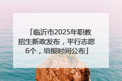 临沂市2025年职教招生新政发布，平行志愿6个，填报时间公布