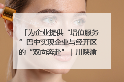 为企业提供“增值服务”巴中实现企业与经开区的“双向奔赴”｜川陕渝网络名人巴中行