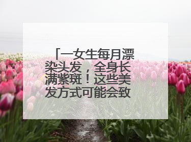 一女生每月漂染头发，全身长满紫斑！这些美发方式可能会致癌！紧急提醒