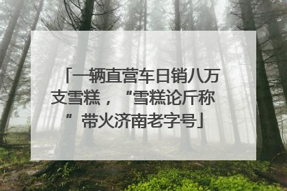 一辆直营车日销八万支雪糕，“雪糕论斤称”带火济南老字号