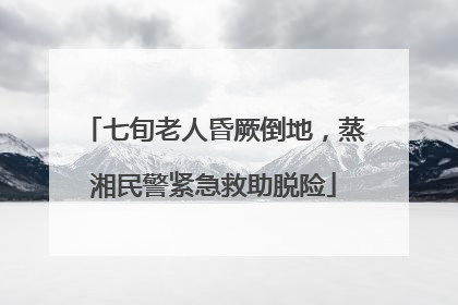 七旬老人昏厥倒地，蒸湘民警紧急救助脱险