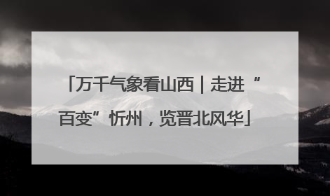 万千气象看山西｜走进“百变”忻州，览晋北风华