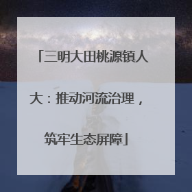 三明大田桃源镇人大：推动河流治理，筑牢生态屏障