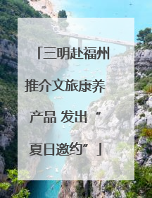 三明赴福州推介文旅康养产品 发出“夏日邀约”