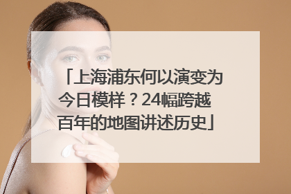 上海浦东何以演变为今日模样？24幅跨越百年的地图讲述历史