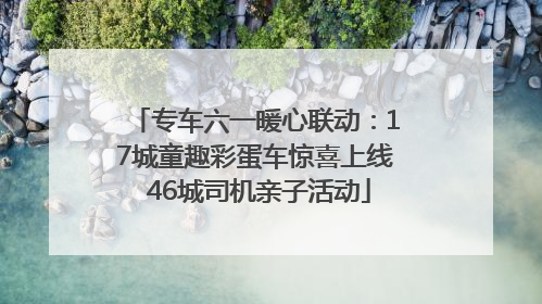 专车六一暖心联动：17城童趣彩蛋车惊喜上线 46城司机亲子活动