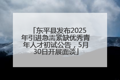 东平县发布2025年引进急需紧缺优秀青年人才初试公告，5月30日开展面谈
