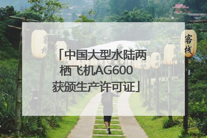 中国大型水陆两栖飞机AG600获颁生产许可证
