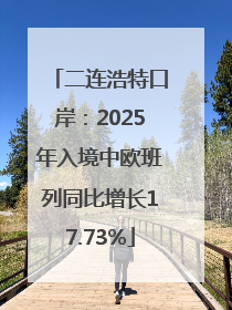 二连浩特口岸：2025年入境中欧班列同比增长17.73%