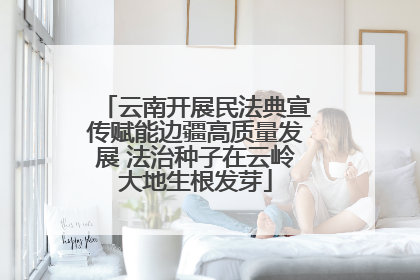 云南开展民法典宣传赋能边疆高质量发展 法治种子在云岭大地生根发芽