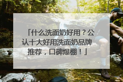 什么洗面奶好用？公认十大好用洗面奶品牌推荐，口碑爆棚！