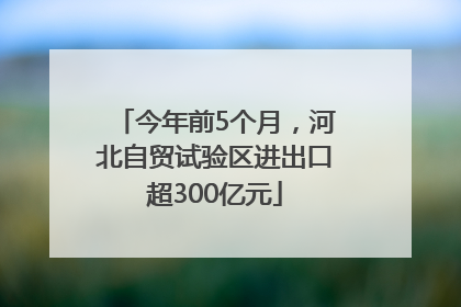 今年前5个月，河北自贸试验区进出口超300亿元