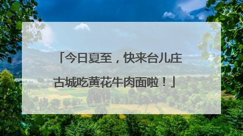 今日夏至，快来台儿庄古城吃黄花牛肉面啦！