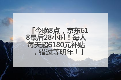 今晚8点，京东618最后28小时！每人每天超6180元补贴，错过等明年！