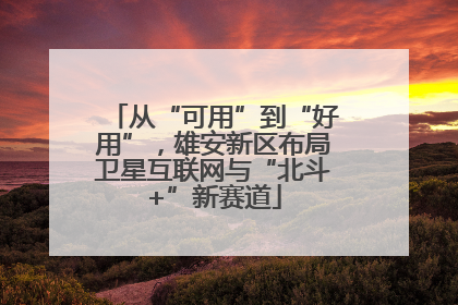 从“可用”到“好用”，雄安新区布局卫星互联网与“北斗+”新赛道