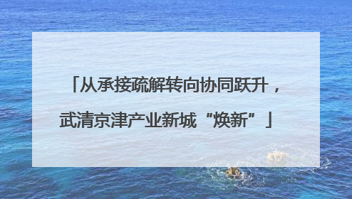 从承接疏解转向协同跃升，武清京津产业新城“焕新”