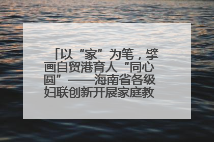 以“家”为笔，擘画自贸港育人“同心圆”——海南省各级妇联创新开展家庭教育宣传周活动