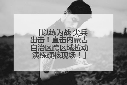 以练为战 尖兵出击！直击内蒙古自治区跨区域拉动演练硬核现场！